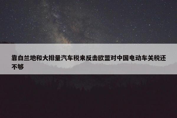 靠白兰地和大排量汽车税来反击欧盟对中国电动车关税还不够