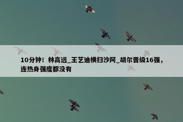 10分钟！林高远_王艺迪横扫沙阿_胡尔晋级16强，连热身强度都没有