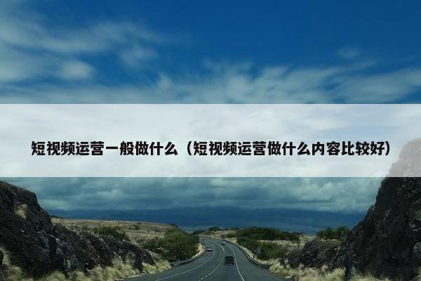 短视频运营一般做什么（短视频运营做什么内容比较好）