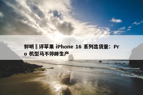 郭明錤评苹果 iPhone 16 系列出货量：Pro 机型马不停蹄生产