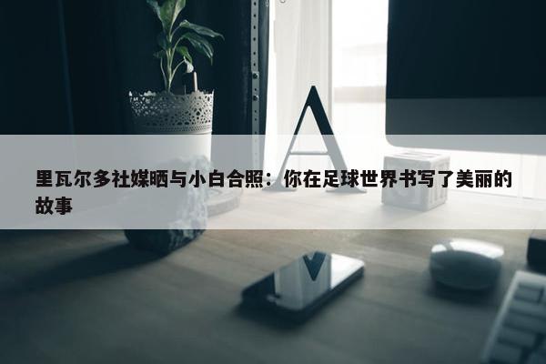 里瓦尔多社媒晒与小白合照：你在足球世界书写了美丽的故事