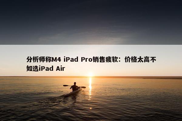 分析师称M4 iPad Pro销售疲软：价格太高不如选iPad Air