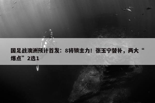 国足战澳洲预计首发：8将锁主力！张玉宁替补，两大“爆点”2选1