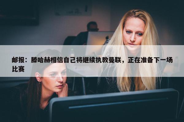 邮报：滕哈赫相信自己将继续执教曼联，正在准备下一场比赛