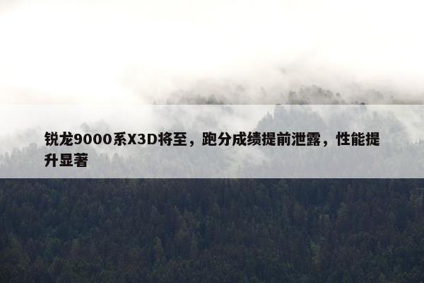 锐龙9000系X3D将至，跑分成绩提前泄露，性能提升显著