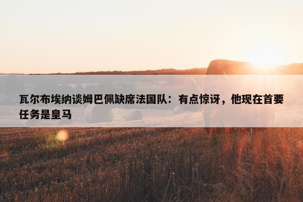 瓦尔布埃纳谈姆巴佩缺席法国队：有点惊讶，他现在首要任务是皇马