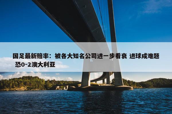 国足最新赔率：被各大知名公司进一步看衰 进球成难题 恐0-2澳大利亚