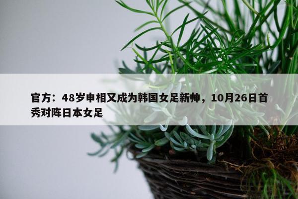 官方：48岁申相又成为韩国女足新帅，10月26日首秀对阵日本女足