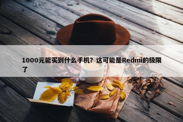 1000元能买到什么手机？这可能是Redmi的极限了