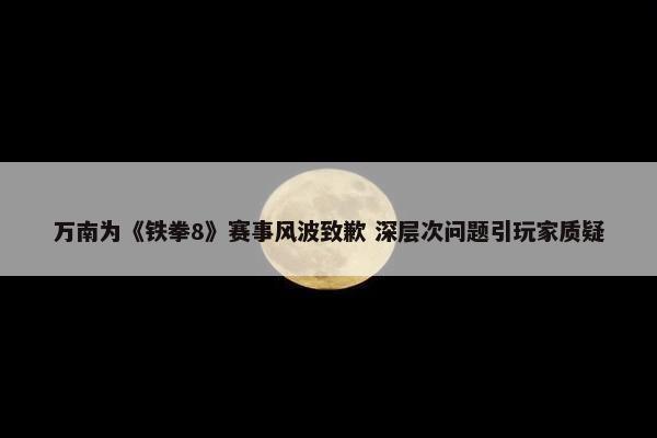 万南为《铁拳8》赛事风波致歉 深层次问题引玩家质疑