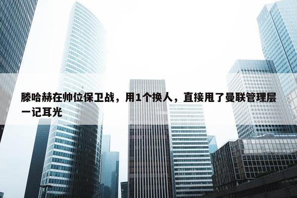 滕哈赫在帅位保卫战，用1个换人，直接甩了曼联管理层一记耳光