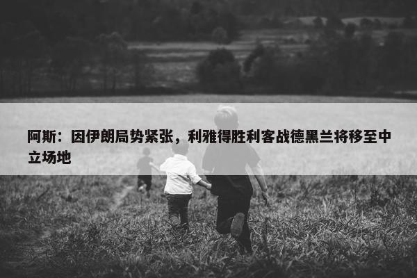 阿斯：因伊朗局势紧张，利雅得胜利客战德黑兰将移至中立场地