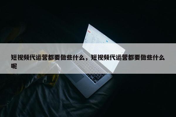 短视频代运营都要做些什么，短视频代运营都要做些什么呢