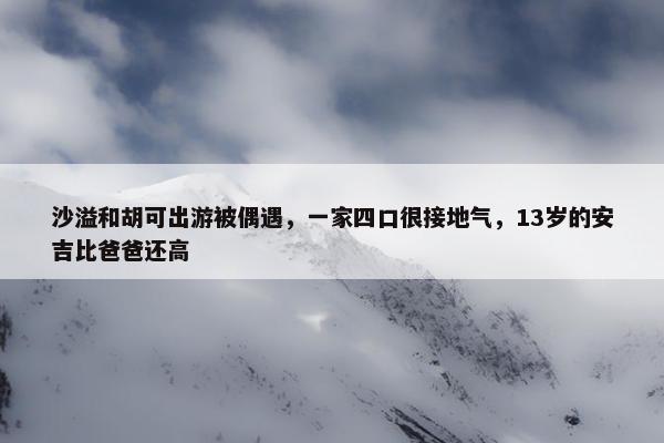 沙溢和胡可出游被偶遇，一家四口很接地气，13岁的安吉比爸爸还高