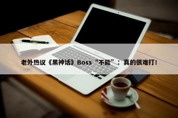 老外热议《黑神话》Boss“不能”：真的很难打！