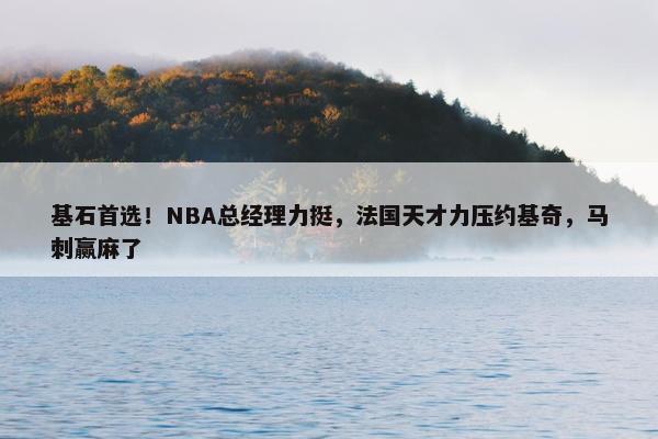 基石首选！NBA总经理力挺，法国天才力压约基奇，马刺赢麻了