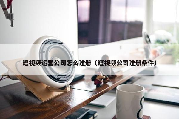 短视频运营公司怎么注册（短视频公司注册条件）