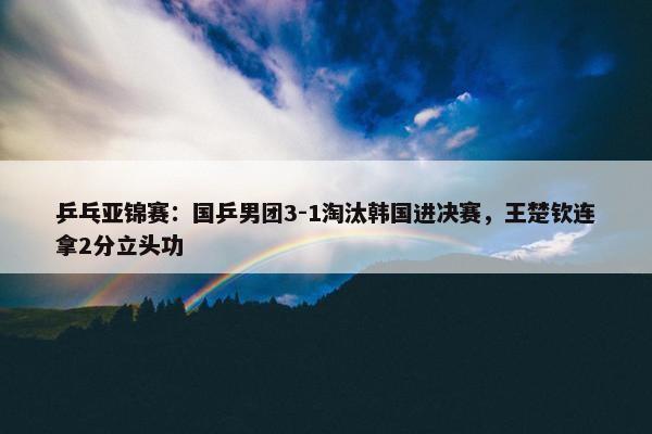 乒乓亚锦赛：国乒男团3-1淘汰韩国进决赛，王楚钦连拿2分立头功