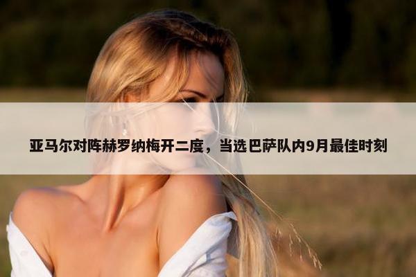 亚马尔对阵赫罗纳梅开二度，当选巴萨队内9月最佳时刻