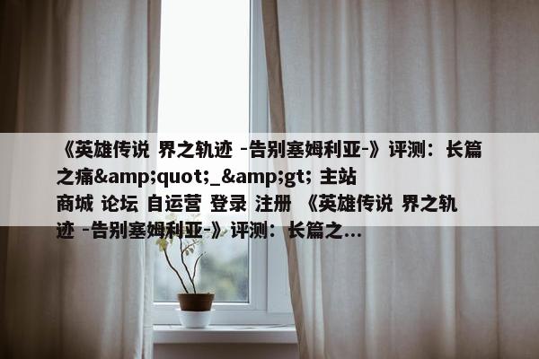 《英雄传说 界之轨迹 -告别塞姆利亚-》评测：长篇之痛&quot;_&gt; 主站 商城 论坛 自运营 登录 注册 《英雄传说 界之轨迹 -告别塞姆利亚-》评测：长篇之...