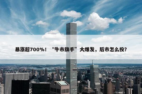 暴涨超700%！“牛市旗手”大爆发，后市怎么投？