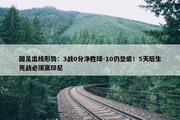 国足出线形势：3战0分净胜球-10仍垫底！5天后生死战必须赢印尼