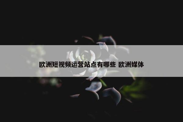 欧洲短视频运营站点有哪些 欧洲媒体