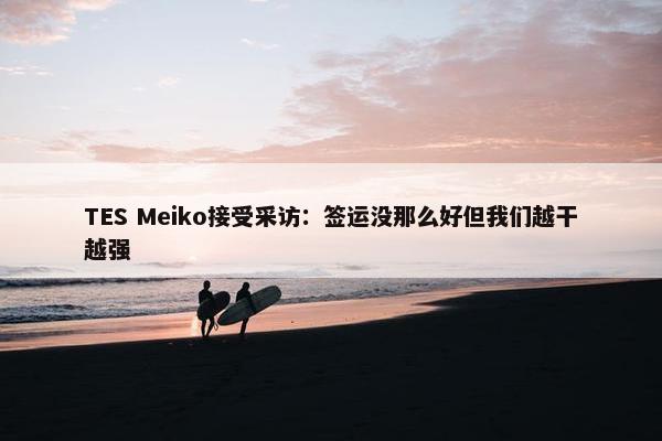 TES Meiko接受采访：签运没那么好但我们越干越强