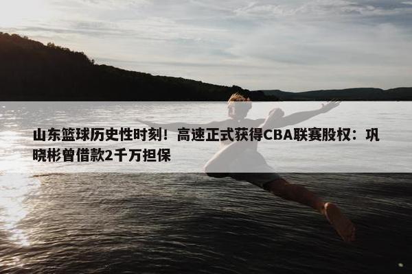 山东篮球历史性时刻！高速正式获得CBA联赛股权：巩晓彬曾借款2千万担保