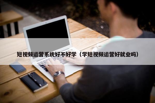 短视频运营系统好不好学（学短视频运营好就业吗）