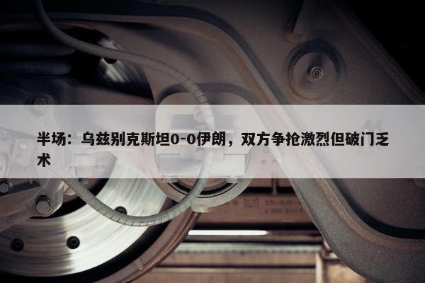 半场：乌兹别克斯坦0-0伊朗，双方争抢激烈但破门乏术