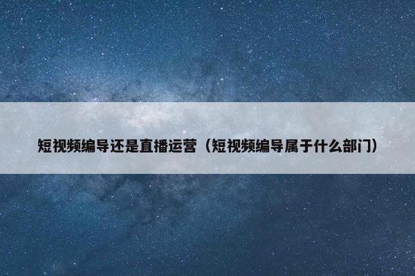 短视频编导还是直播运营（短视频编导属于什么部门）