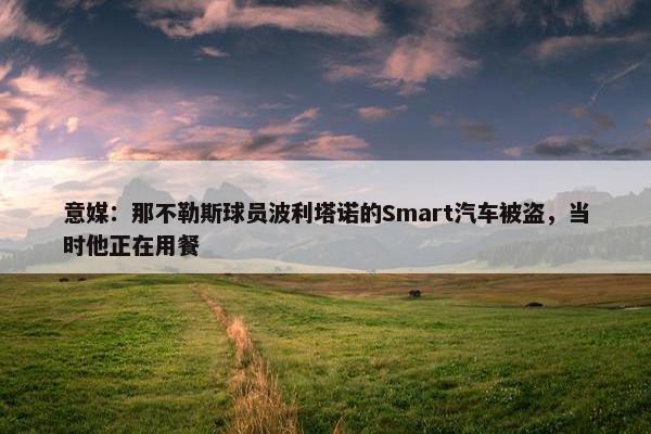 意媒：那不勒斯球员波利塔诺的Smart汽车被盗，当时他正在用餐