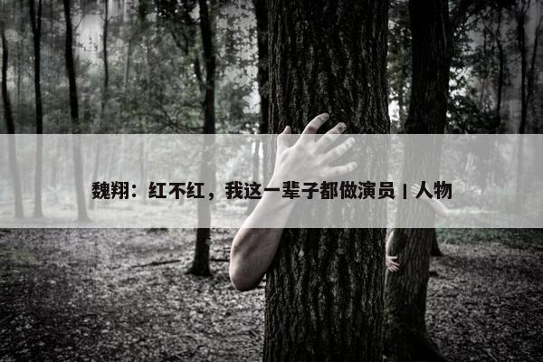 魏翔：红不红，我这一辈子都做演员丨人物