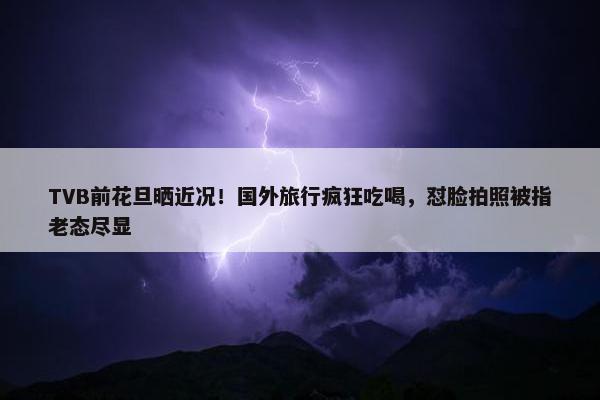 TVB前花旦晒近况！国外旅行疯狂吃喝，怼脸拍照被指老态尽显