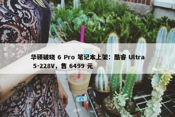 华硕破晓 6 Pro 笔记本上架：酷睿 Ultra 5-228V，售 6499 元