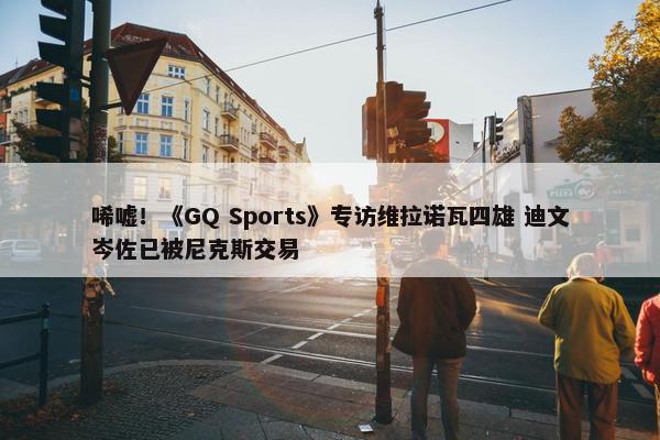 唏嘘！《GQ Sports》专访维拉诺瓦四雄 迪文岑佐已被尼克斯交易