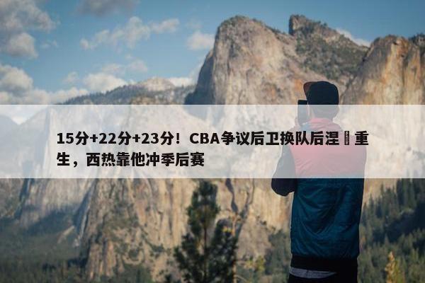 15分+22分+23分！CBA争议后卫换队后涅槃重生，西热靠他冲季后赛