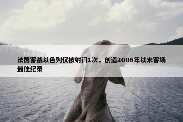 法国客战以色列仅被射门1次，创造2006年以来客场最佳纪录