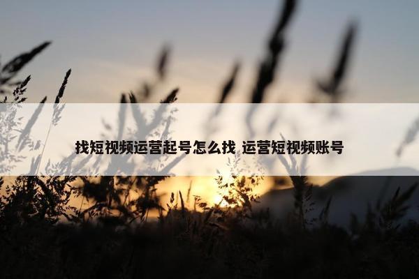 找短视频运营起号怎么找 运营短视频账号