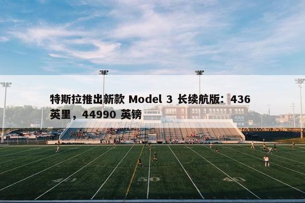 特斯拉推出新款 Model 3 长续航版：436 英里，44990 英镑