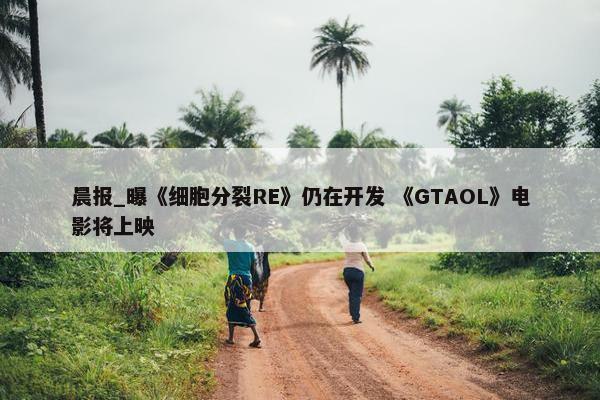 晨报_曝《细胞分裂RE》仍在开发 《GTAOL》电影将上映