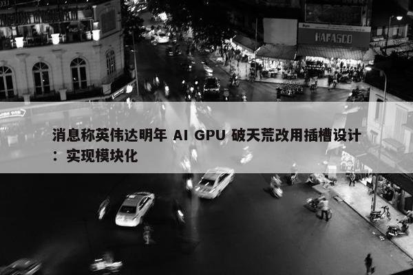 消息称英伟达明年 AI GPU 破天荒改用插槽设计：实现模块化