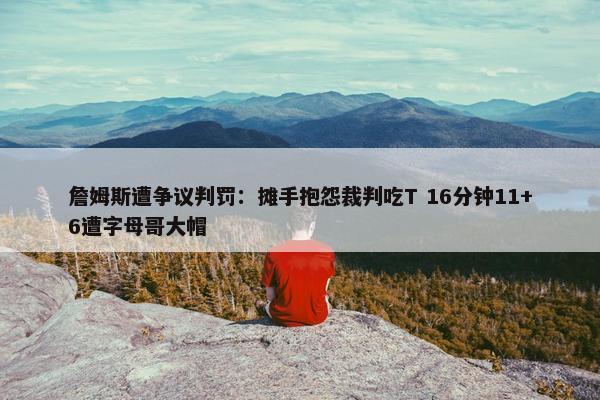 詹姆斯遭争议判罚：摊手抱怨裁判吃T 16分钟11+6遭字母哥大帽