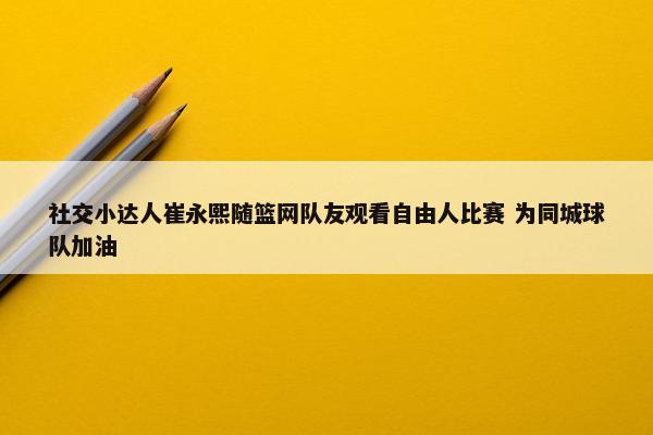 社交小达人崔永熙随篮网队友观看自由人比赛 为同城球队加油