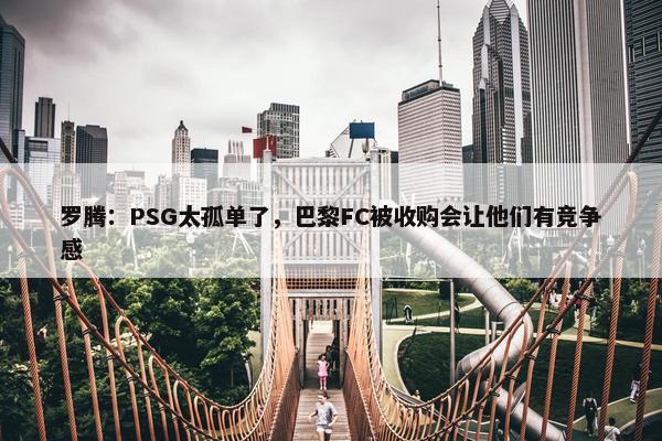 罗腾：PSG太孤单了，巴黎FC被收购会让他们有竞争感