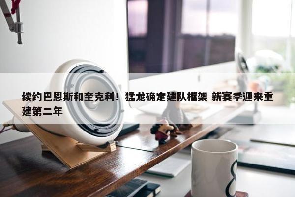 续约巴恩斯和奎克利！猛龙确定建队框架 新赛季迎来重建第二年