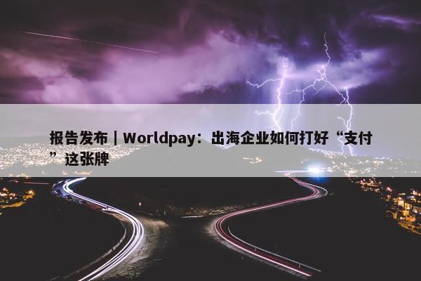 报告发布｜Worldpay：出海企业如何打好“支付”这张牌