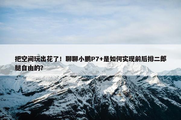 把空间玩出花了！聊聊小鹏P7+是如何实现前后排二郎腿自由的？