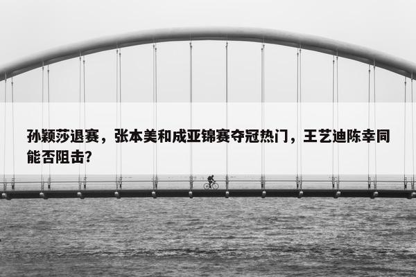 孙颖莎退赛，张本美和成亚锦赛夺冠热门，王艺迪陈幸同能否阻击？